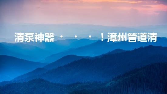 清泵神器！漳州管道清理設(shè)備，輕松解決清淤泥泵難題？